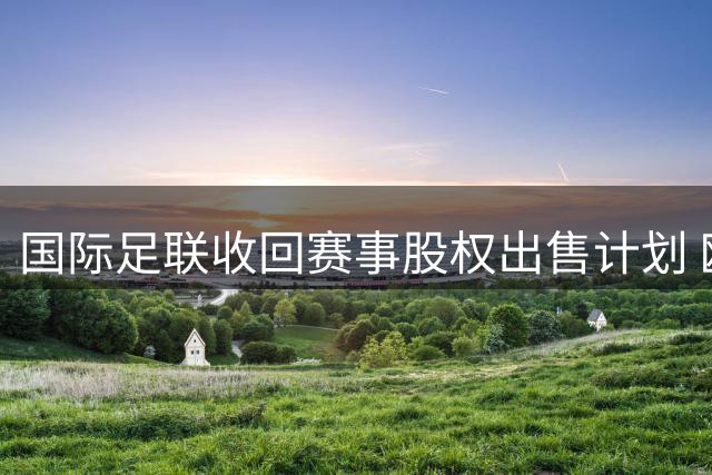 国际足联收回赛事股权出售计划 欧足联呼吁彻查责任人