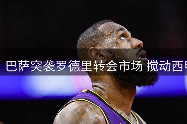 巴萨突袭罗德里转会市场 搅动西甲豪门引援格局